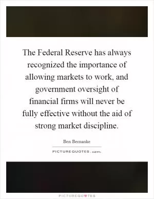 The Federal Reserve has always recognized the importance of allowing markets to work, and government oversight of financial firms will never be fully effective without the aid of strong market discipline Picture Quote #1
