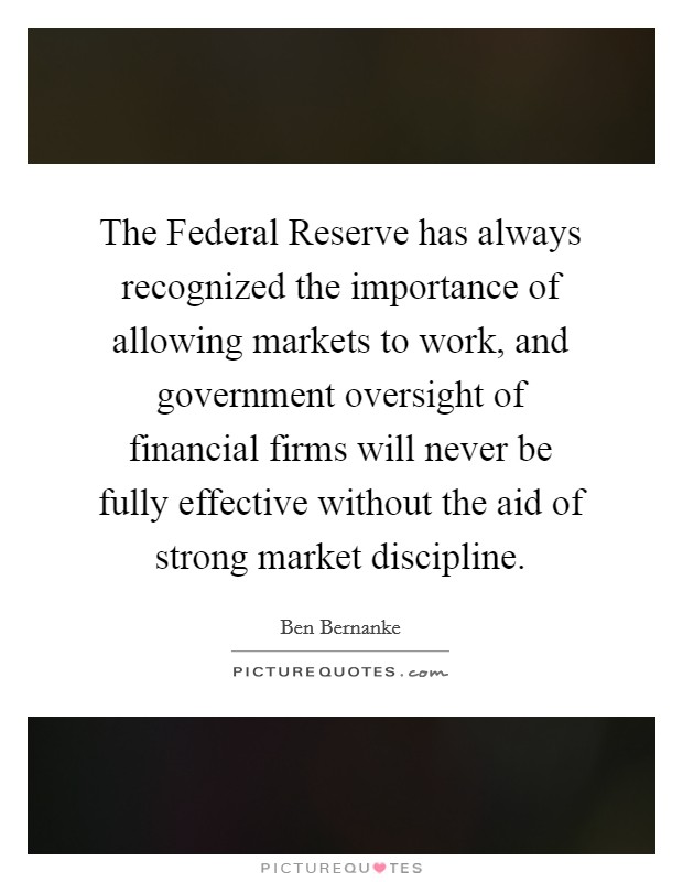 The Federal Reserve has always recognized the importance of allowing markets to work, and government oversight of financial firms will never be fully effective without the aid of strong market discipline. Picture Quote #1