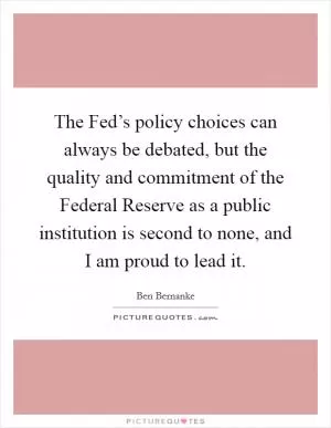 The Fed’s policy choices can always be debated, but the quality and commitment of the Federal Reserve as a public institution is second to none, and I am proud to lead it Picture Quote #1
