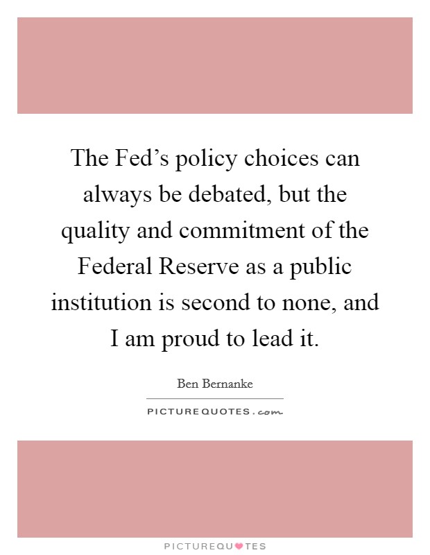 The Fed's policy choices can always be debated, but the quality and commitment of the Federal Reserve as a public institution is second to none, and I am proud to lead it. Picture Quote #1