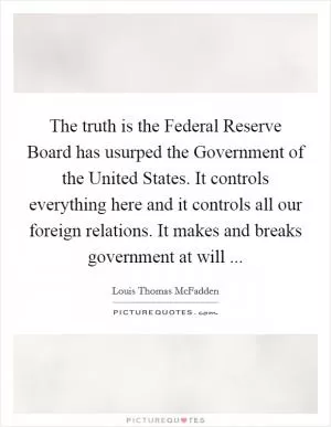 The truth is the Federal Reserve Board has usurped the Government of the United States. It controls everything here and it controls all our foreign relations. It makes and breaks government at will  Picture Quote #1