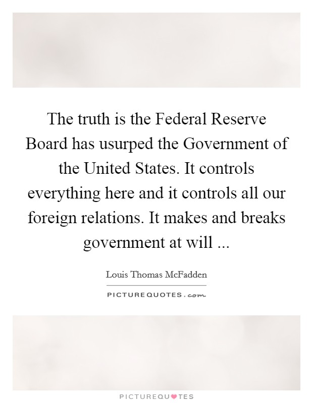 The truth is the Federal Reserve Board has usurped the Government of the United States. It controls everything here and it controls all our foreign relations. It makes and breaks government at will ... Picture Quote #1