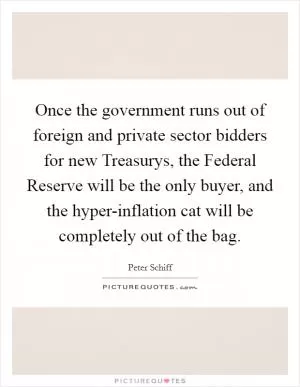 Once the government runs out of foreign and private sector bidders for new Treasurys, the Federal Reserve will be the only buyer, and the hyper-inflation cat will be completely out of the bag Picture Quote #1
