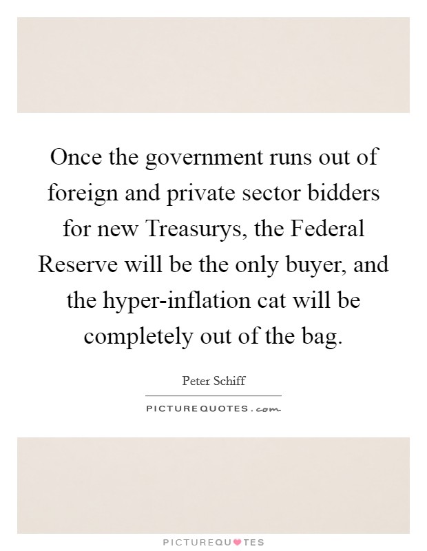Once the government runs out of foreign and private sector bidders for new Treasurys, the Federal Reserve will be the only buyer, and the hyper-inflation cat will be completely out of the bag. Picture Quote #1