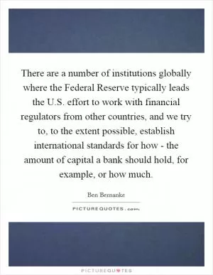 There are a number of institutions globally where the Federal Reserve typically leads the U.S. effort to work with financial regulators from other countries, and we try to, to the extent possible, establish international standards for how - the amount of capital a bank should hold, for example, or how much Picture Quote #1
