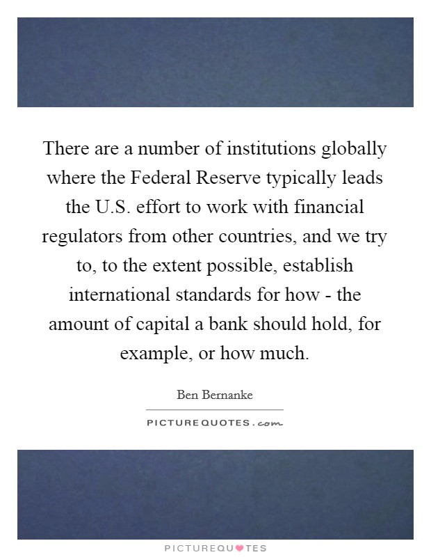 There are a number of institutions globally where the Federal Reserve typically leads the U.S. effort to work with financial regulators from other countries, and we try to, to the extent possible, establish international standards for how - the amount of capital a bank should hold, for example, or how much. Picture Quote #1