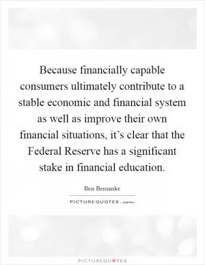 Because financially capable consumers ultimately contribute to a stable economic and financial system as well as improve their own financial situations, it’s clear that the Federal Reserve has a significant stake in financial education Picture Quote #1