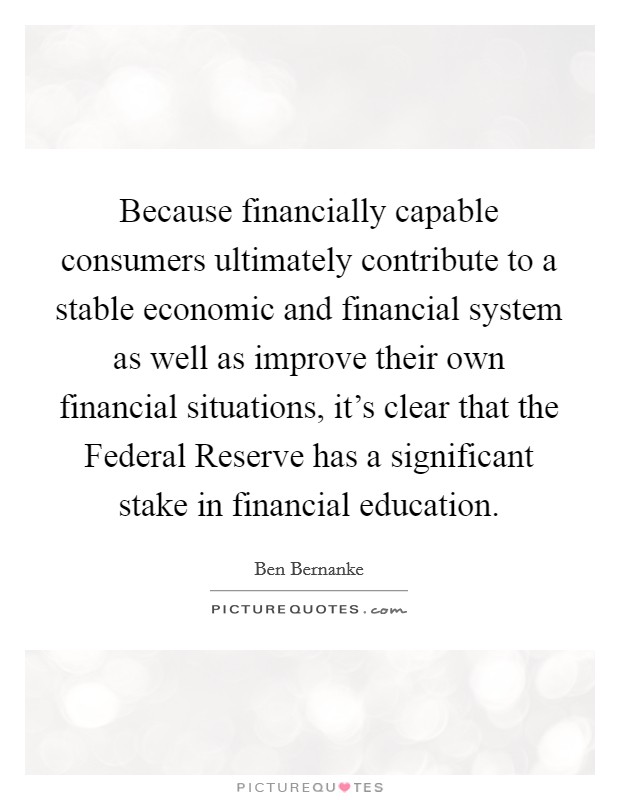 Because financially capable consumers ultimately contribute to a stable economic and financial system as well as improve their own financial situations, it's clear that the Federal Reserve has a significant stake in financial education. Picture Quote #1
