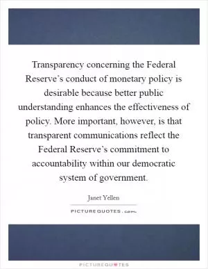 Transparency concerning the Federal Reserve’s conduct of monetary policy is desirable because better public understanding enhances the effectiveness of policy. More important, however, is that transparent communications reflect the Federal Reserve’s commitment to accountability within our democratic system of government Picture Quote #1