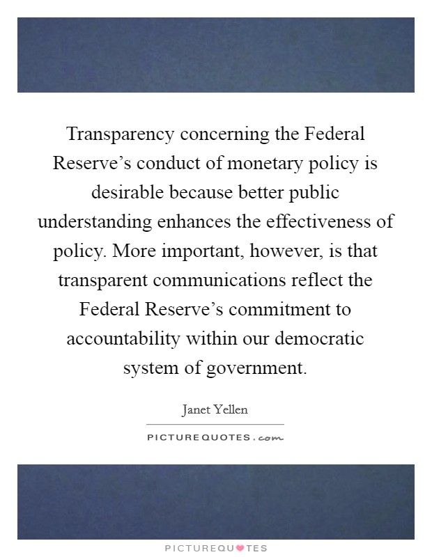 Transparency concerning the Federal Reserve's conduct of monetary policy is desirable because better public understanding enhances the effectiveness of policy. More important, however, is that transparent communications reflect the Federal Reserve's commitment to accountability within our democratic system of government. Picture Quote #1