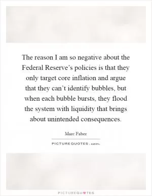 The reason I am so negative about the Federal Reserve’s policies is that they only target core inflation and argue that they can’t identify bubbles, but when each bubble bursts, they flood the system with liquidity that brings about unintended consequences Picture Quote #1
