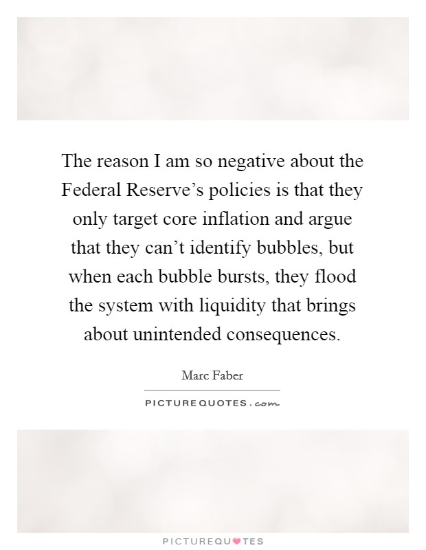 The reason I am so negative about the Federal Reserve's policies is that they only target core inflation and argue that they can't identify bubbles, but when each bubble bursts, they flood the system with liquidity that brings about unintended consequences. Picture Quote #1