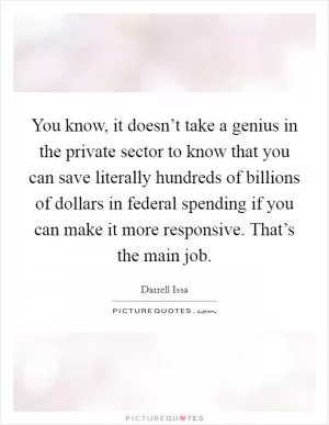 You know, it doesn’t take a genius in the private sector to know that you can save literally hundreds of billions of dollars in federal spending if you can make it more responsive. That’s the main job Picture Quote #1