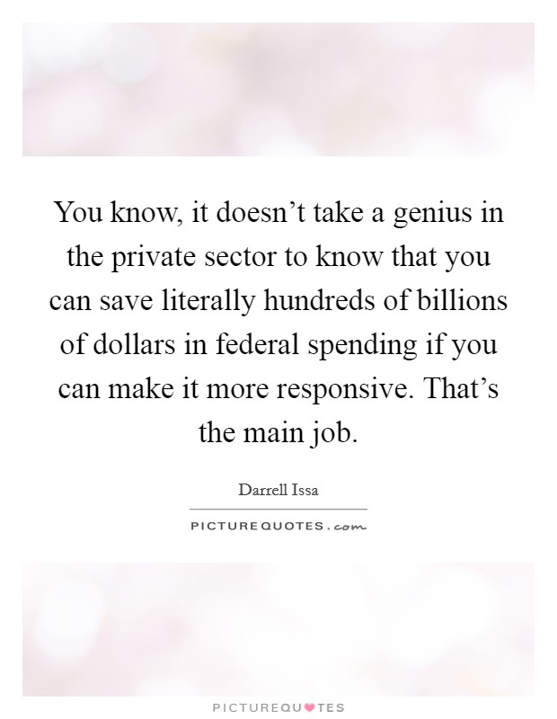 You know, it doesn't take a genius in the private sector to know that you can save literally hundreds of billions of dollars in federal spending if you can make it more responsive. That's the main job. Picture Quote #1