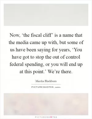 Now, ‘the fiscal cliff’ is a name that the media came up with, but some of us have been saying for years, ‘You have got to stop the out of control federal spending, or you will end up at this point.’ We’re there Picture Quote #1