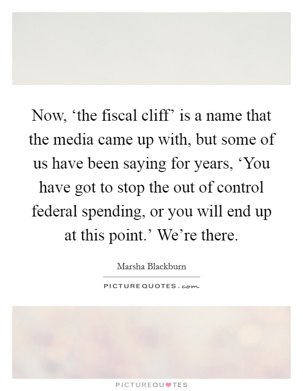 Now, ‘the fiscal cliff' is a name that the media came up with, but some of us have been saying for years, ‘You have got to stop the out of control federal spending, or you will end up at this point.' We're there. Picture Quote #1