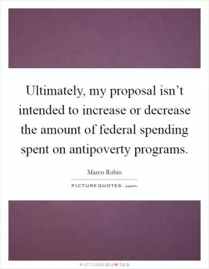 Ultimately, my proposal isn’t intended to increase or decrease the amount of federal spending spent on antipoverty programs Picture Quote #1