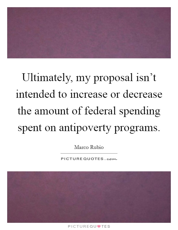Ultimately, my proposal isn't intended to increase or decrease the amount of federal spending spent on antipoverty programs. Picture Quote #1