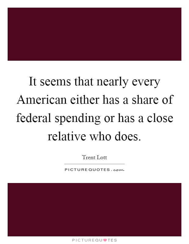 It seems that nearly every American either has a share of federal spending or has a close relative who does. Picture Quote #1