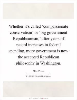 Whether it’s called ‘compassionate conservatism’ or ‘big government Republicanism,’ after years of record increases in federal spending, more government is now the accepted Republican philosophy in Washington Picture Quote #1