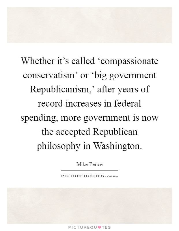 Whether it's called ‘compassionate conservatism' or ‘big government Republicanism,' after years of record increases in federal spending, more government is now the accepted Republican philosophy in Washington. Picture Quote #1