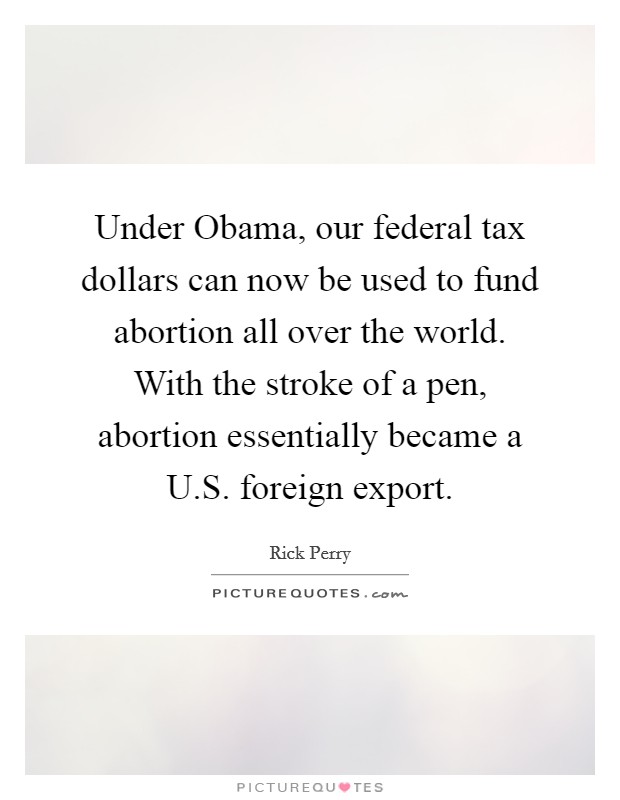 Under Obama, our federal tax dollars can now be used to fund abortion all over the world. With the stroke of a pen, abortion essentially became a U.S. foreign export. Picture Quote #1