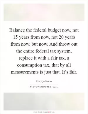 Balance the federal budget now, not 15 years from now, not 20 years from now, but now. And throw out the entire federal tax system, replace it with a fair tax, a consumption tax, that by all measurements is just that. It’s fair Picture Quote #1