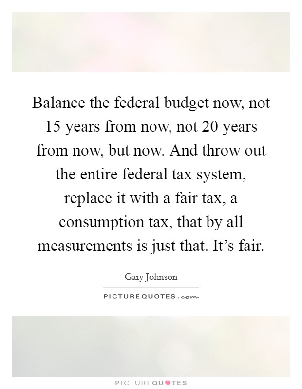 Balance the federal budget now, not 15 years from now, not 20 years from now, but now. And throw out the entire federal tax system, replace it with a fair tax, a consumption tax, that by all measurements is just that. It's fair. Picture Quote #1
