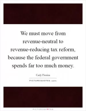 We must move from revenue-neutral to revenue-reducing tax reform, because the federal government spends far too much money Picture Quote #1
