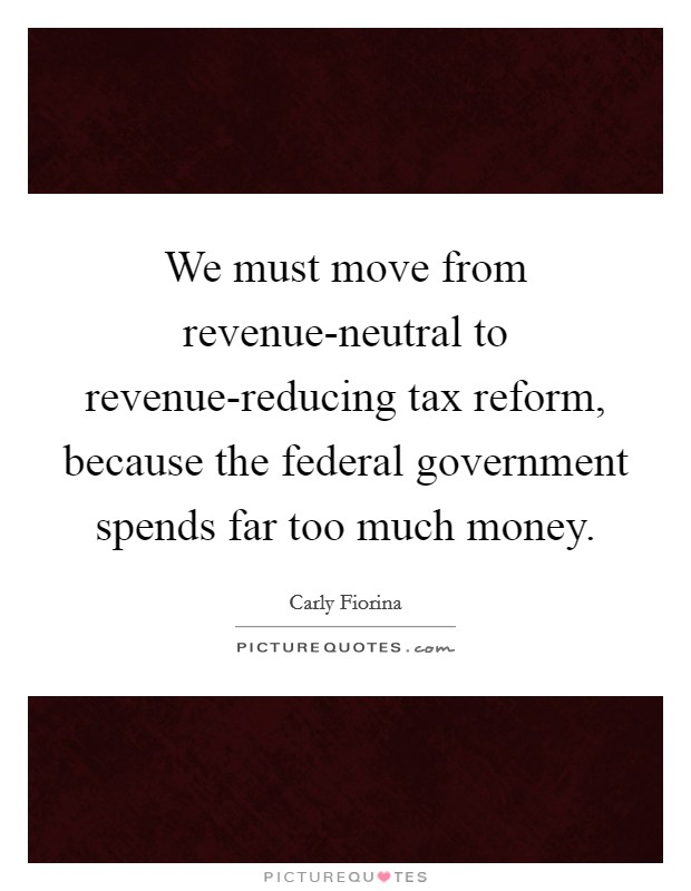 We must move from revenue-neutral to revenue-reducing tax reform, because the federal government spends far too much money. Picture Quote #1