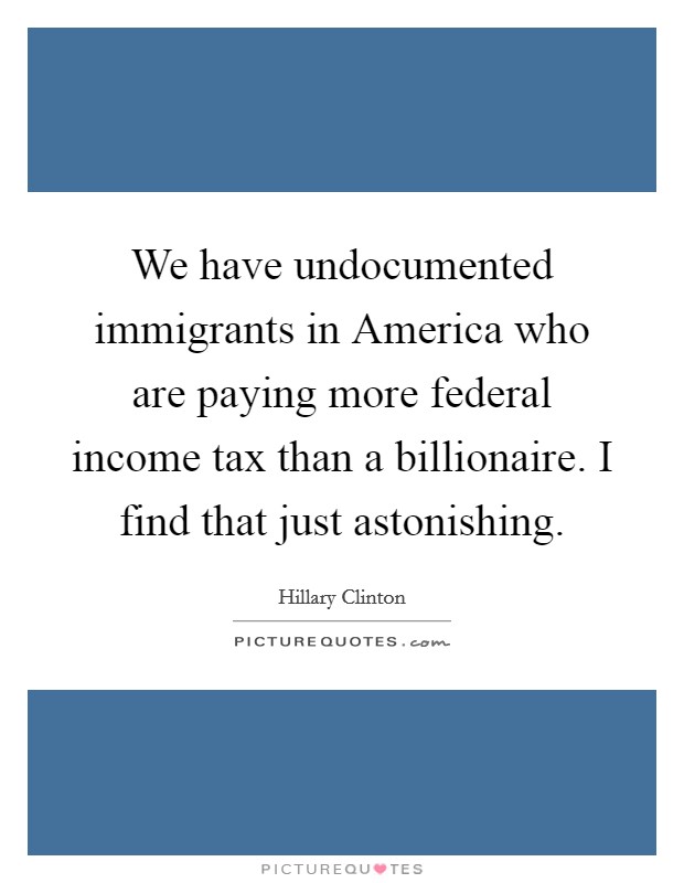 We have undocumented immigrants in America who are paying more federal income tax than a billionaire. I find that just astonishing. Picture Quote #1