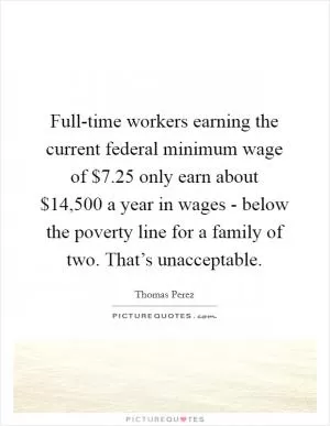 Full-time workers earning the current federal minimum wage of $7.25 only earn about $14,500 a year in wages - below the poverty line for a family of two. That’s unacceptable Picture Quote #1