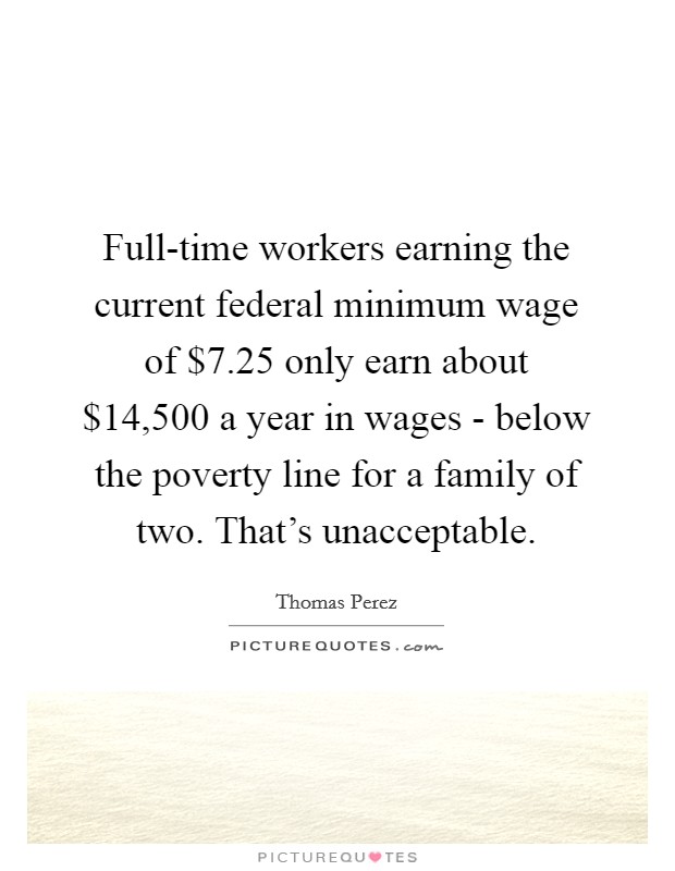 Full-time workers earning the current federal minimum wage of $7.25 only earn about $14,500 a year in wages - below the poverty line for a family of two. That's unacceptable. Picture Quote #1