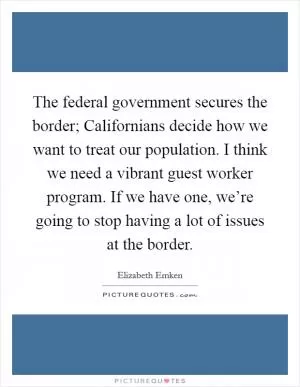 The federal government secures the border; Californians decide how we want to treat our population. I think we need a vibrant guest worker program. If we have one, we’re going to stop having a lot of issues at the border Picture Quote #1