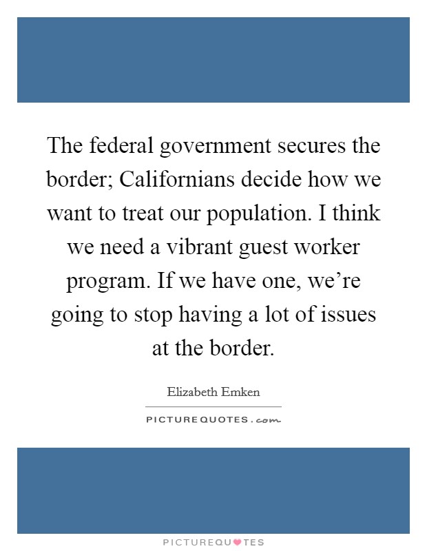 The federal government secures the border; Californians decide how we want to treat our population. I think we need a vibrant guest worker program. If we have one, we're going to stop having a lot of issues at the border. Picture Quote #1