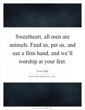 Sweetheart, all men are animals. Feed us, pet us, and use a firm hand, and we’ll worship at your feet Picture Quote #1