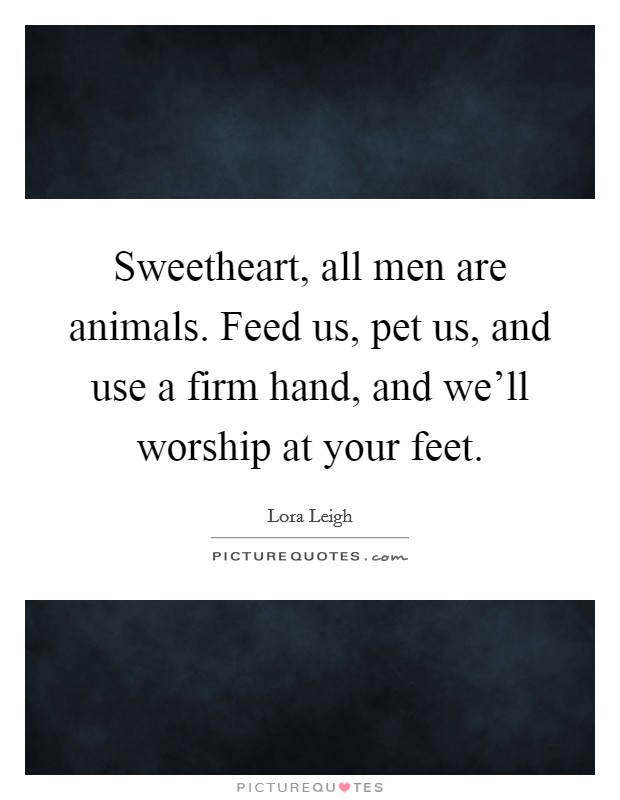 Sweetheart, all men are animals. Feed us, pet us, and use a firm hand, and we'll worship at your feet. Picture Quote #1
