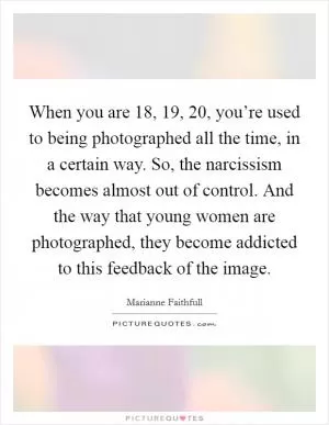 When you are 18, 19, 20, you’re used to being photographed all the time, in a certain way. So, the narcissism becomes almost out of control. And the way that young women are photographed, they become addicted to this feedback of the image Picture Quote #1