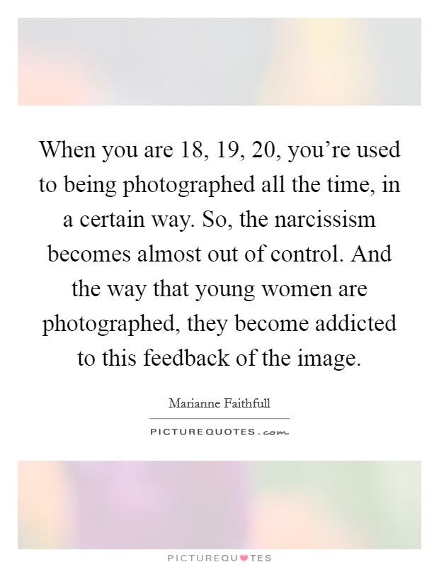 When you are 18, 19, 20, you're used to being photographed all the time, in a certain way. So, the narcissism becomes almost out of control. And the way that young women are photographed, they become addicted to this feedback of the image. Picture Quote #1