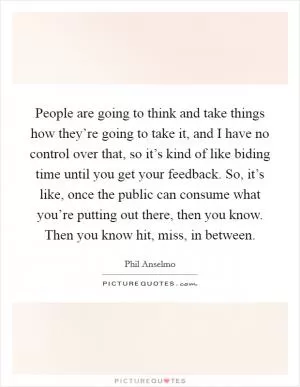 People are going to think and take things how they’re going to take it, and I have no control over that, so it’s kind of like biding time until you get your feedback. So, it’s like, once the public can consume what you’re putting out there, then you know. Then you know hit, miss, in between Picture Quote #1