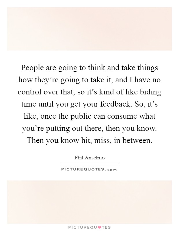 People are going to think and take things how they're going to take it, and I have no control over that, so it's kind of like biding time until you get your feedback. So, it's like, once the public can consume what you're putting out there, then you know. Then you know hit, miss, in between. Picture Quote #1