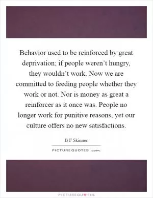 Behavior used to be reinforced by great deprivation; if people weren’t hungry, they wouldn’t work. Now we are committed to feeding people whether they work or not. Nor is money as great a reinforcer as it once was. People no longer work for punitive reasons, yet our culture offers no new satisfactions Picture Quote #1