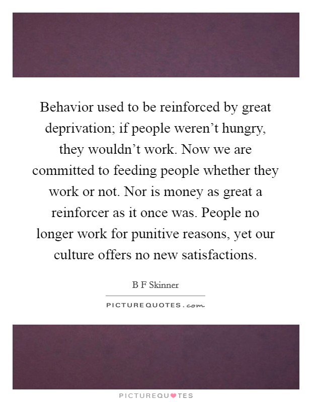 Behavior used to be reinforced by great deprivation; if people weren't hungry, they wouldn't work. Now we are committed to feeding people whether they work or not. Nor is money as great a reinforcer as it once was. People no longer work for punitive reasons, yet our culture offers no new satisfactions. Picture Quote #1