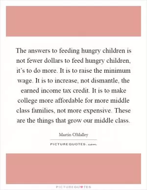 The answers to feeding hungry children is not fewer dollars to feed hungry children, it’s to do more. It is to raise the minimum wage. It is to increase, not dismantle, the earned income tax credit. It is to make college more affordable for more middle class families, not more expensive. These are the things that grow our middle class Picture Quote #1
