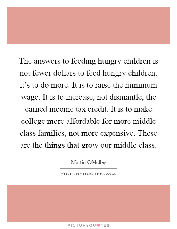 The answers to feeding hungry children is not fewer dollars to feed hungry children, it's to do more. It is to raise the minimum wage. It is to increase, not dismantle, the earned income tax credit. It is to make college more affordable for more middle class families, not more expensive. These are the things that grow our middle class. Picture Quote #1