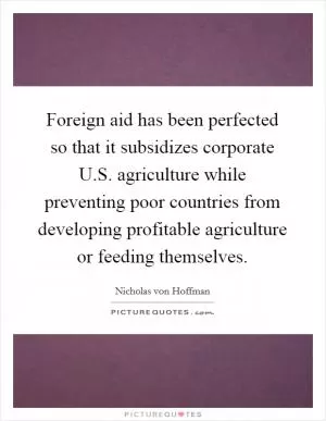 Foreign aid has been perfected so that it subsidizes corporate U.S. agriculture while preventing poor countries from developing profitable agriculture or feeding themselves Picture Quote #1