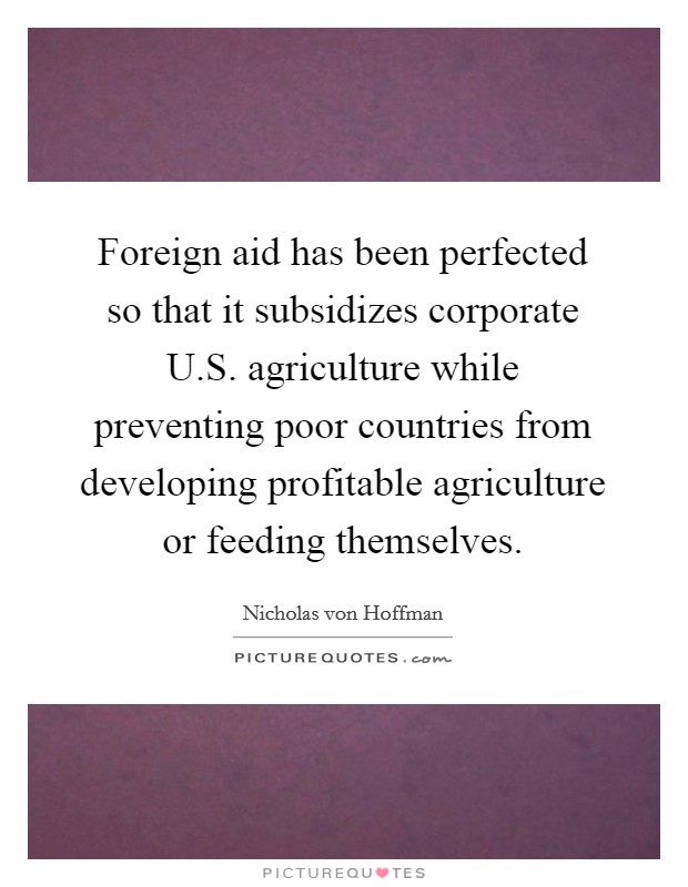 Foreign aid has been perfected so that it subsidizes corporate U.S. agriculture while preventing poor countries from developing profitable agriculture or feeding themselves. Picture Quote #1