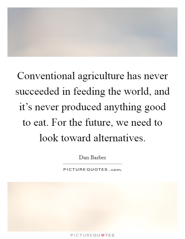 Conventional agriculture has never succeeded in feeding the world, and it's never produced anything good to eat. For the future, we need to look toward alternatives. Picture Quote #1