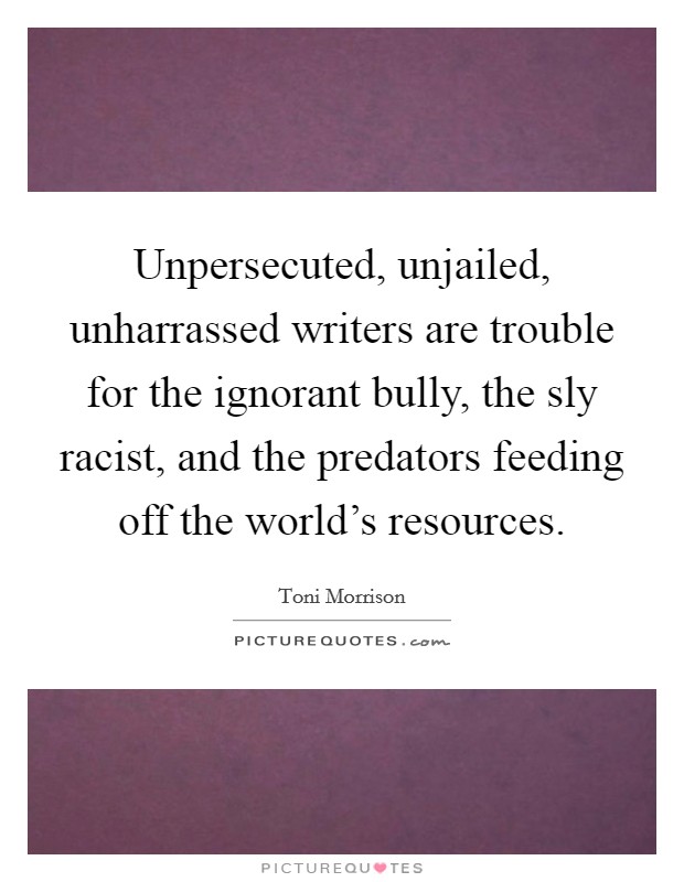 Unpersecuted, unjailed, unharrassed writers are trouble for the ignorant bully, the sly racist, and the predators feeding off the world's resources. Picture Quote #1