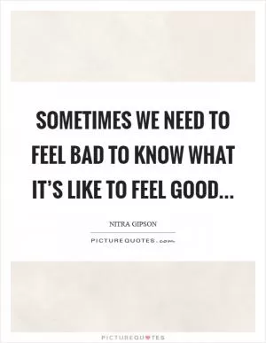 Sometimes we need to feel bad to know what it’s like to feel good Picture Quote #1
